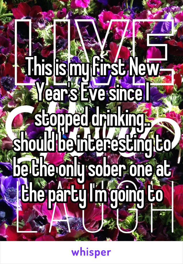 This is my first New Year's Eve since I stopped drinking.. should be interesting to be the only sober one at the party I'm going to