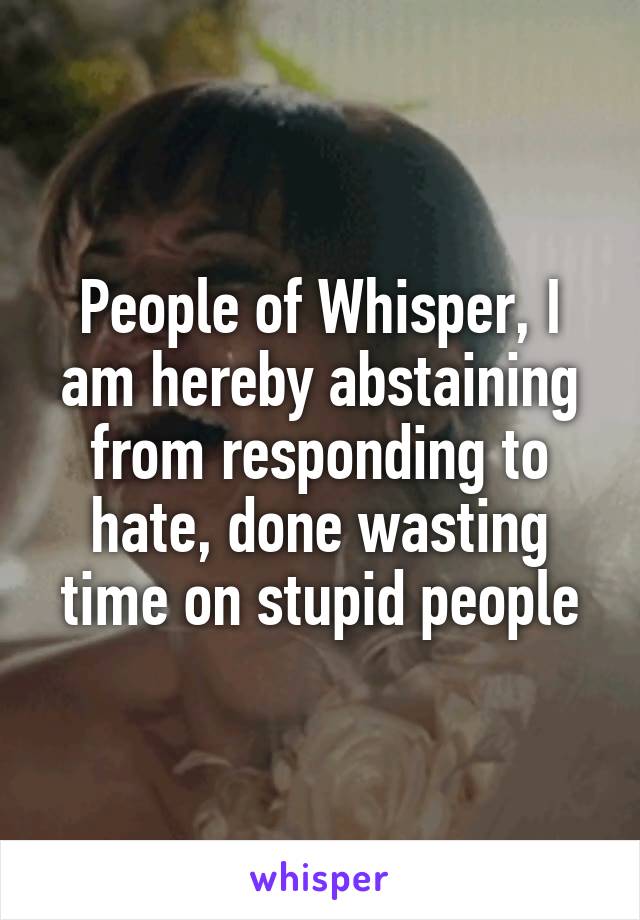 People of Whisper, I am hereby abstaining from responding to hate, done wasting time on stupid people