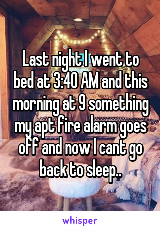 Last night I went to bed at 3:40 AM and this morning at 9 something
my apt fire alarm goes off and now I cant go back to sleep..