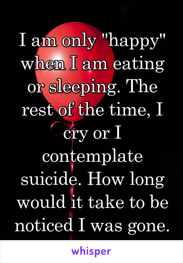 I am only "happy" when I am eating or sleeping. The rest of the time, I cry or I contemplate suicide. How long would it take to be noticed I was gone.