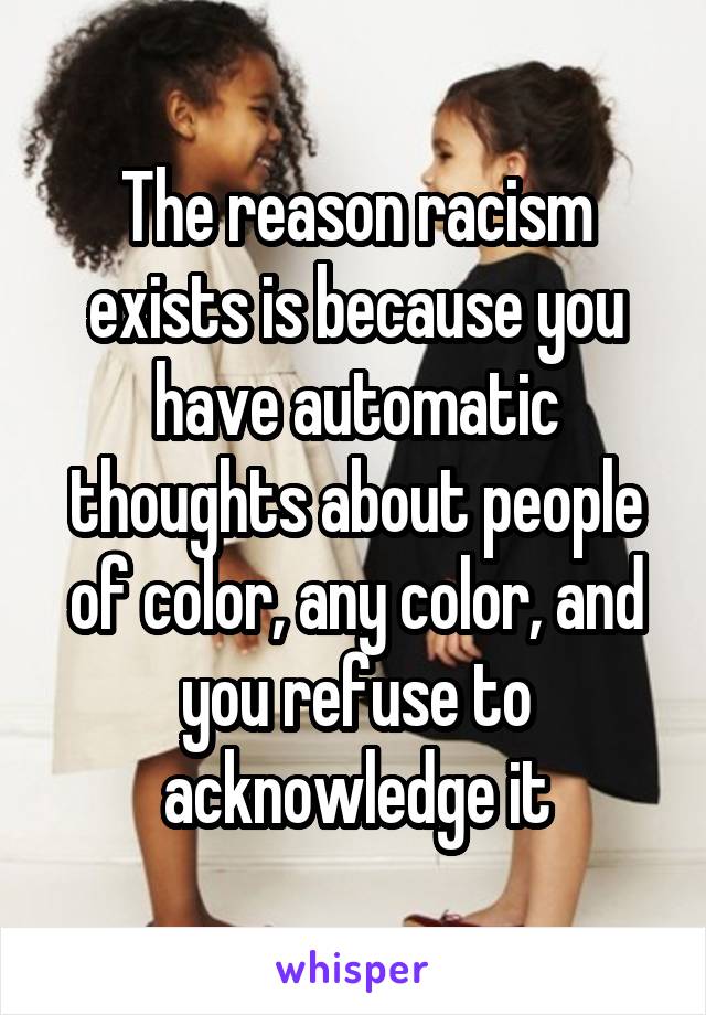 The reason racism exists is because you have automatic thoughts about people of color, any color, and you refuse to acknowledge it