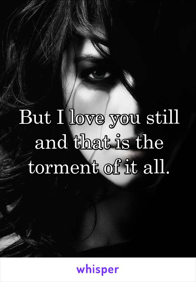 But I love you still and that is the torment of it all.