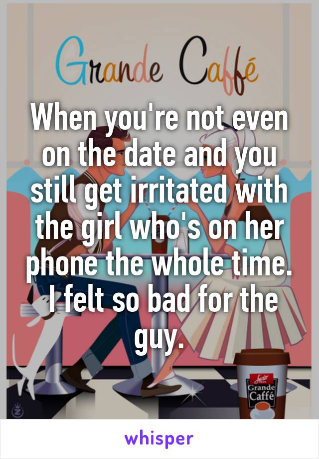 When you're not even on the date and you still get irritated with the girl who's on her phone the whole time.
 I felt so bad for the guy.