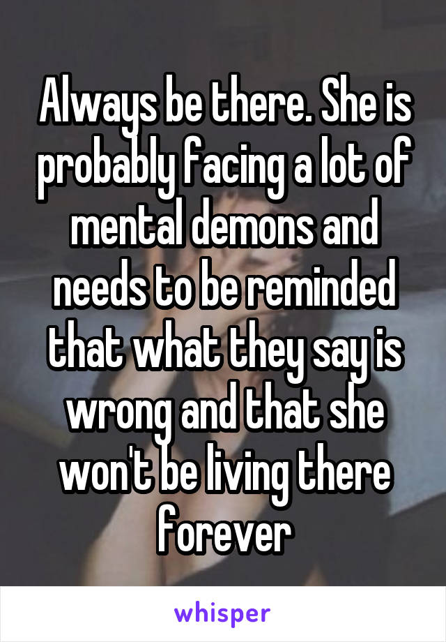 Always be there. She is probably facing a lot of mental demons and needs to be reminded that what they say is wrong and that she won't be living there forever