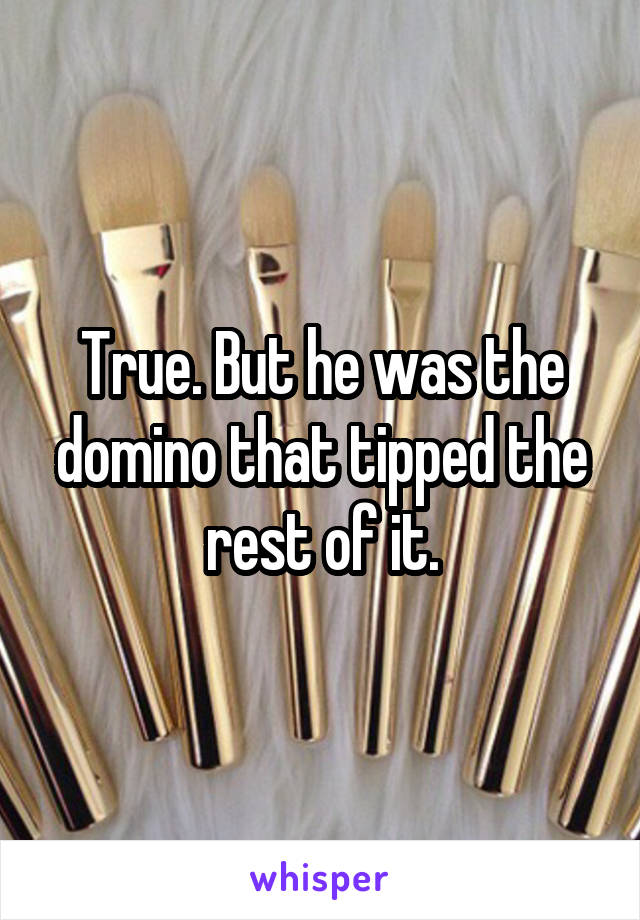 True. But he was the domino that tipped the rest of it.