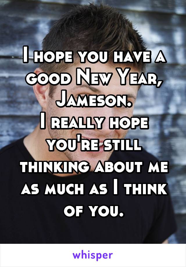 I hope you have a good New Year, Jameson.
I really hope you're still thinking about me as much as I think of you.