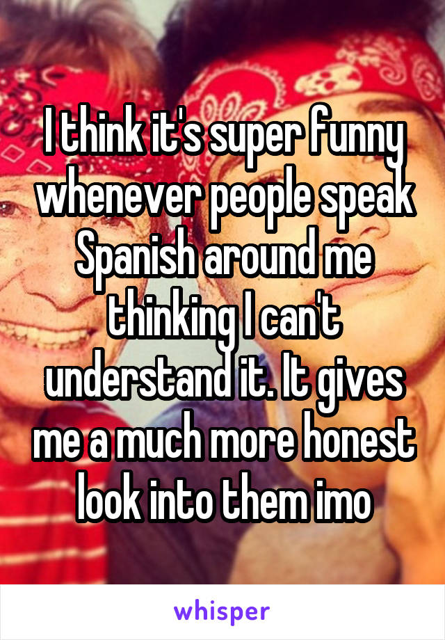 I think it's super funny whenever people speak Spanish around me thinking I can't understand it. It gives me a much more honest look into them imo