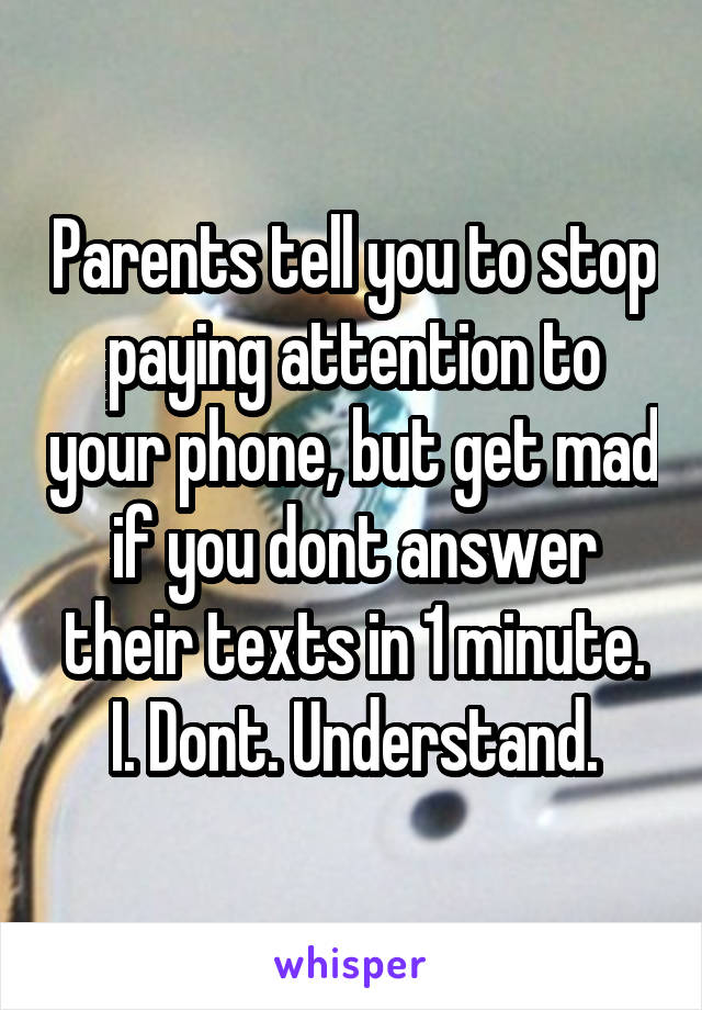 Parents tell you to stop paying attention to your phone, but get mad if you dont answer their texts in 1 minute. I. Dont. Understand.