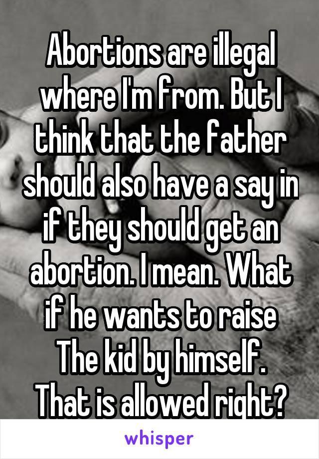 Abortions are illegal where I'm from. But I think that the father should also have a say in if they should get an abortion. I mean. What if he wants to raise
The kid by himself. That is allowed right?