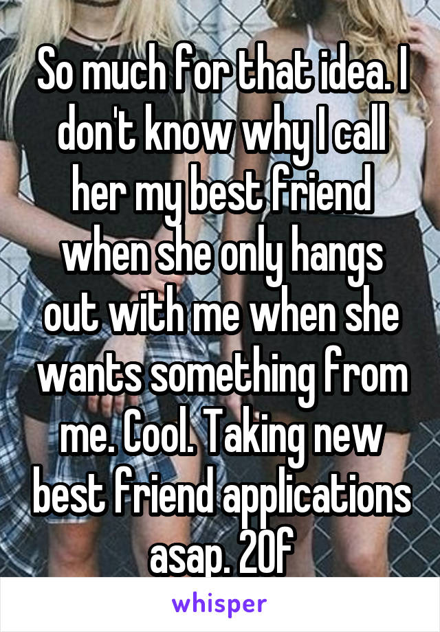 So much for that idea. I don't know why I call her my best friend when she only hangs out with me when she wants something from me. Cool. Taking new best friend applications asap. 20f