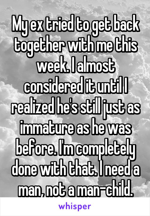 My ex tried to get back together with me this week. I almost considered it until I realized he's still just as immature as he was before. I'm completely done with that. I need a man, not a man-child.