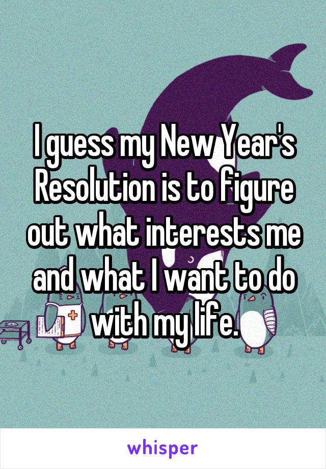 I guess my New Year's Resolution is to figure out what interests me and what I want to do with my life.