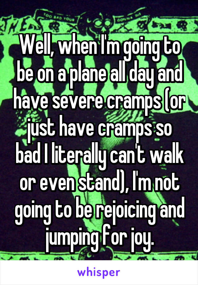 Well, when I'm going to be on a plane all day and have severe cramps (or just have cramps so bad I literally can't walk or even stand), I'm not going to be rejoicing and jumping for joy.