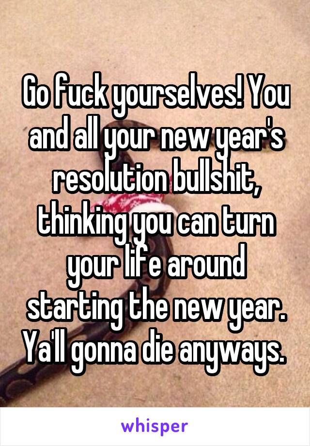 Go fuck yourselves! You and all your new year's resolution bullshit, thinking you can turn your life around starting the new year. Ya'll gonna die anyways. 