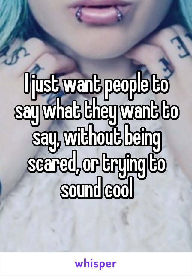 I just want people to say what they want to say, without being scared, or trying to sound cool