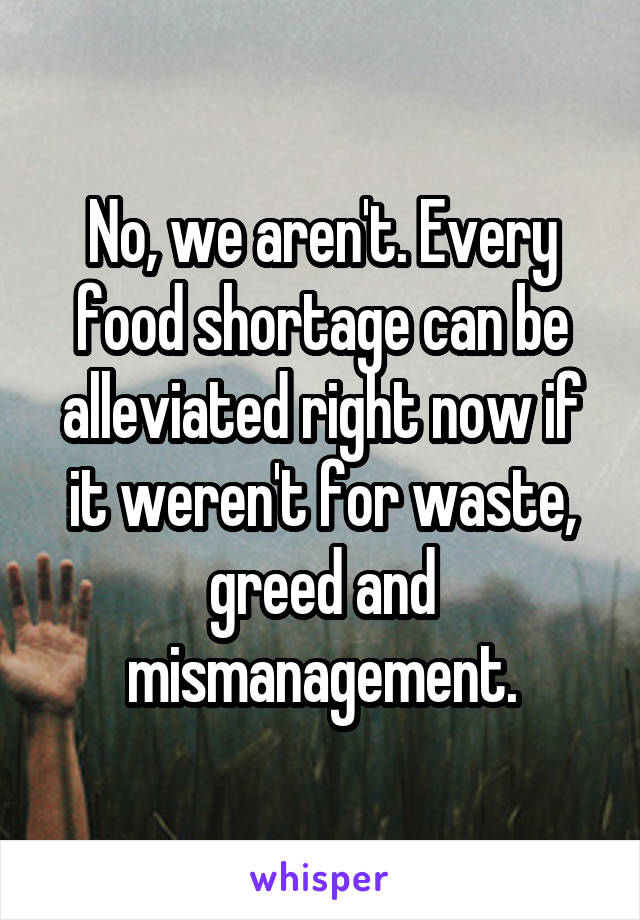 No, we aren't. Every food shortage can be alleviated right now if it weren't for waste, greed and mismanagement.