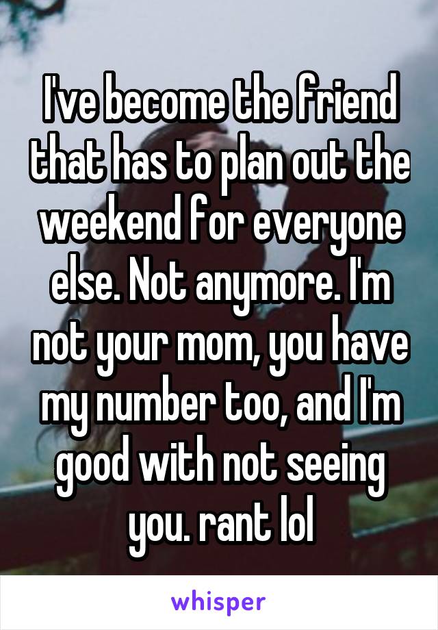 I've become the friend that has to plan out the weekend for everyone else. Not anymore. I'm not your mom, you have my number too, and I'm good with not seeing you. \rant lol