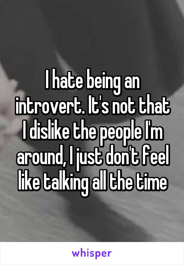 I hate being an introvert. It's not that I dislike the people I'm around, I just don't feel like talking all the time