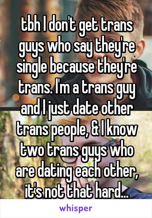 tbh I don't get trans guys who say they're single because they're trans. I'm a trans guy and I just date other trans people, & I know two trans guys who are dating each other, it's not that hard...