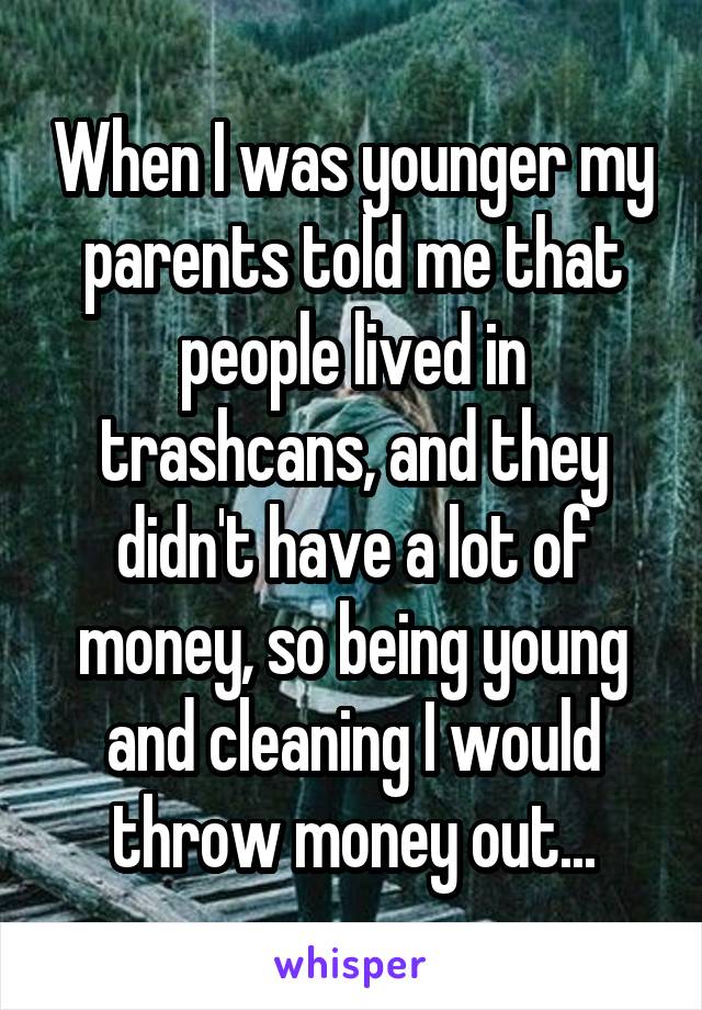 When I was younger my parents told me that people lived in trashcans, and they didn't have a lot of money, so being young and cleaning I would throw money out...