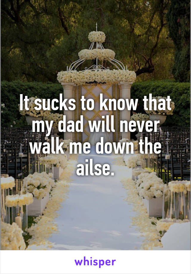 It sucks to know that my dad will never walk me down the ailse.