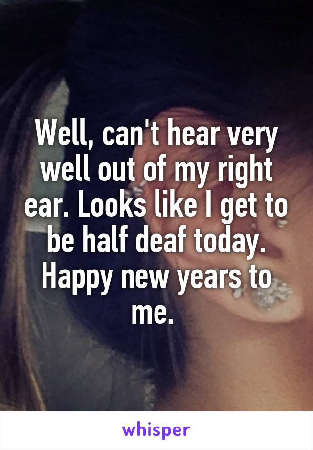 Well, can't hear very well out of my right ear. Looks like I get to be half deaf today. Happy new years to me. 