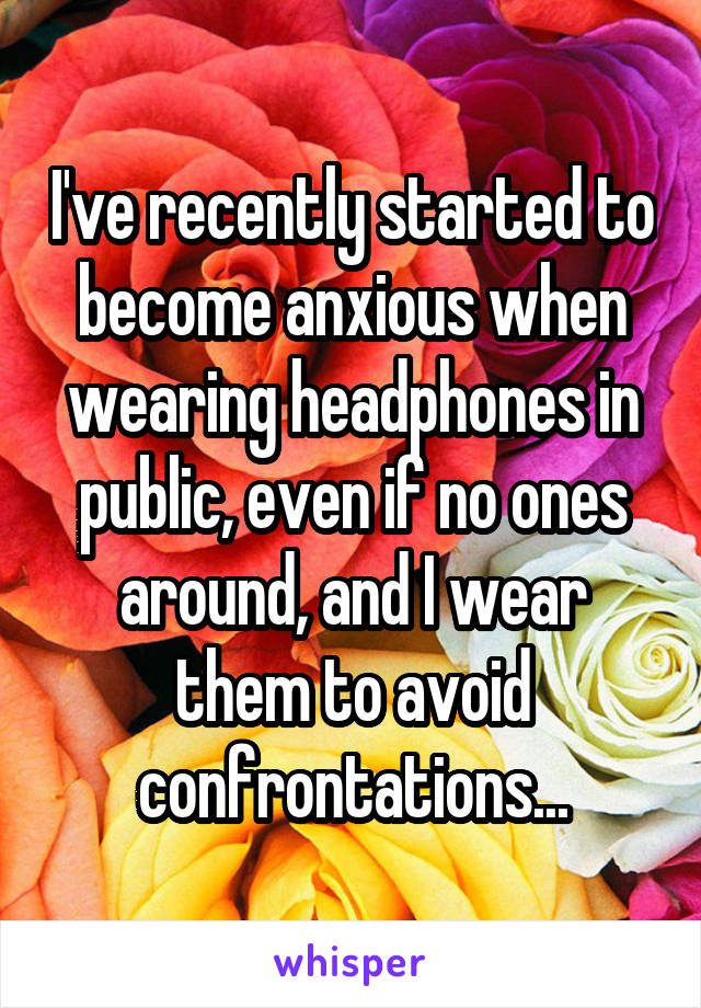 I've recently started to become anxious when wearing headphones in public, even if no ones around, and I wear them to avoid confrontations...