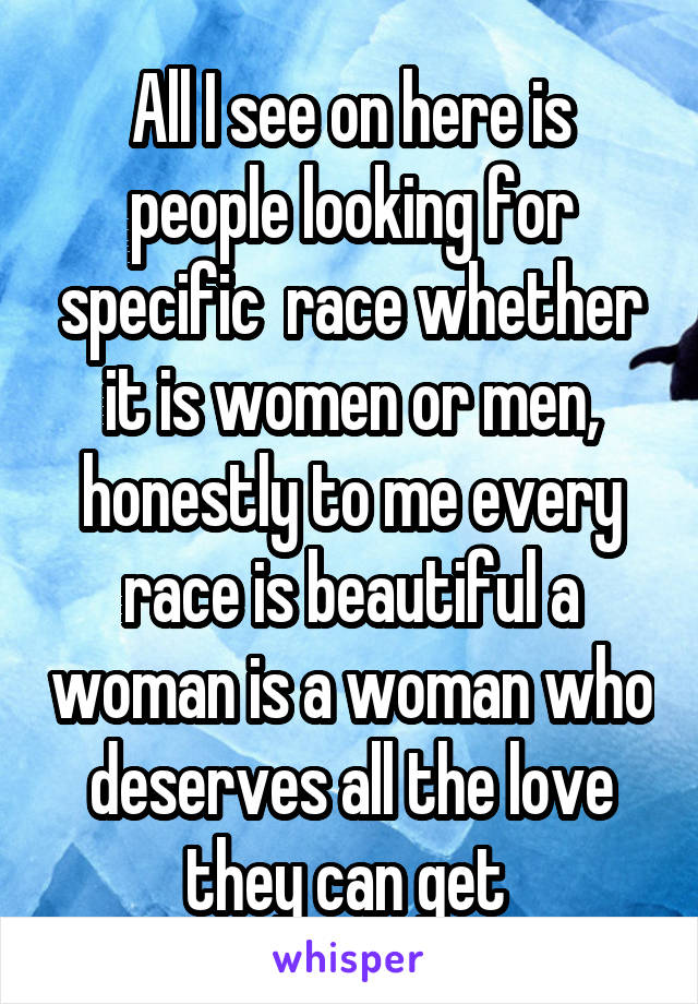 All I see on here is people looking for specific  race whether it is women or men, honestly to me every race is beautiful a woman is a woman who deserves all the love they can get 