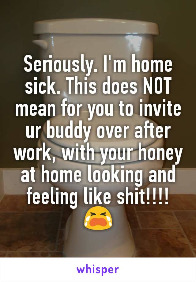 Seriously. I'm home sick. This does NOT mean for you to invite ur buddy over after work, with your honey at home looking and feeling like shit!!!! 😭