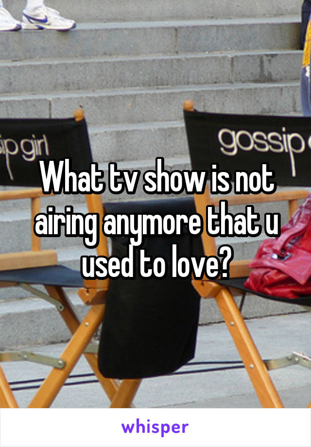 What tv show is not airing anymore that u used to love?