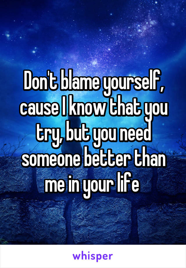 Don't blame yourself, cause I know that you try, but you need someone better than me in your life 