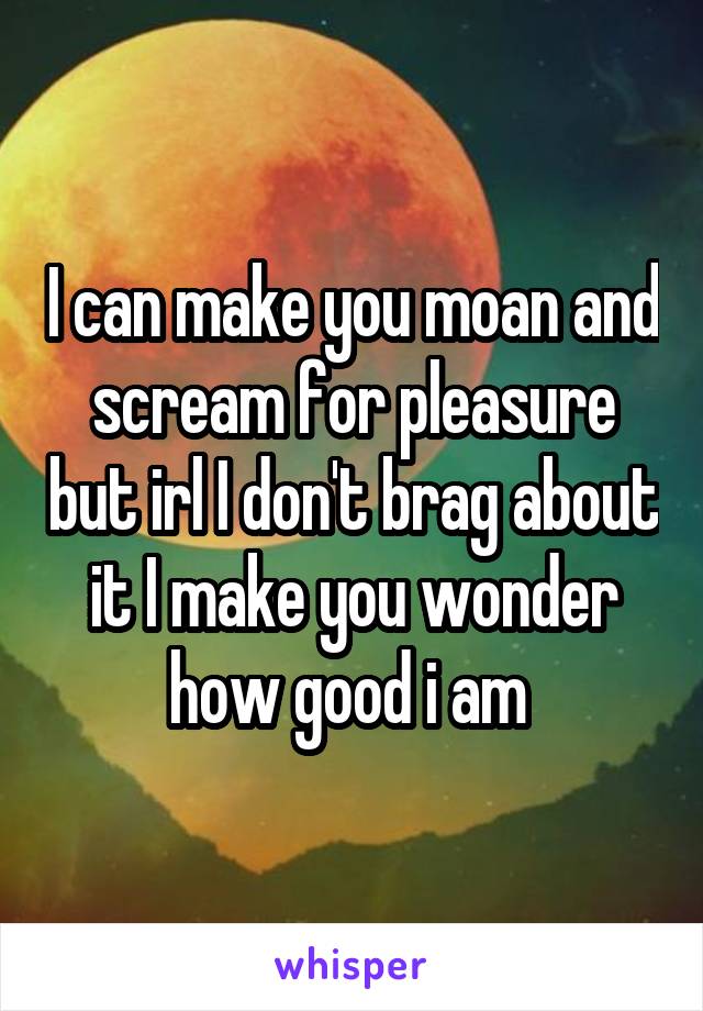 I can make you moan and scream for pleasure but irl I don't brag about it I make you wonder how good i am 