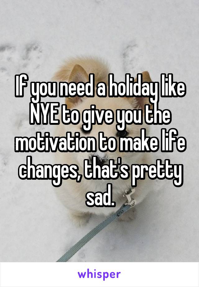 If you need a holiday like NYE to give you the motivation to make life changes, that's pretty sad.