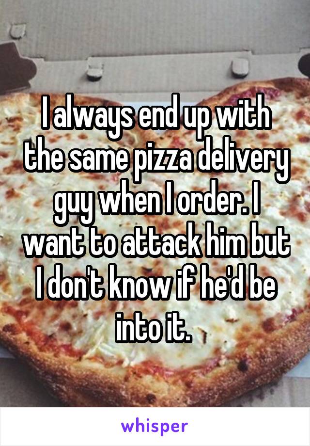 I always end up with the same pizza delivery guy when I order. I want to attack him but I don't know if he'd be into it. 