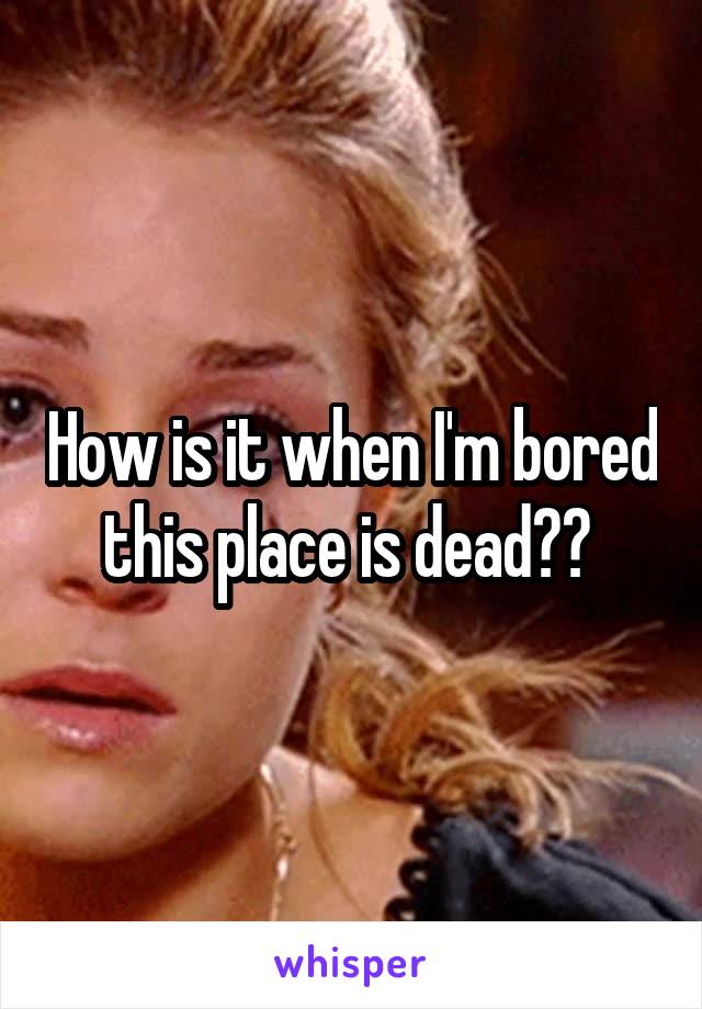 How is it when I'm bored this place is dead?? 