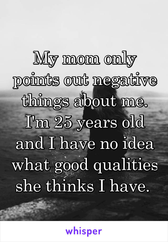 My mom only points out negative things about me. I'm 25 years old and I have no idea what good qualities she thinks I have. 