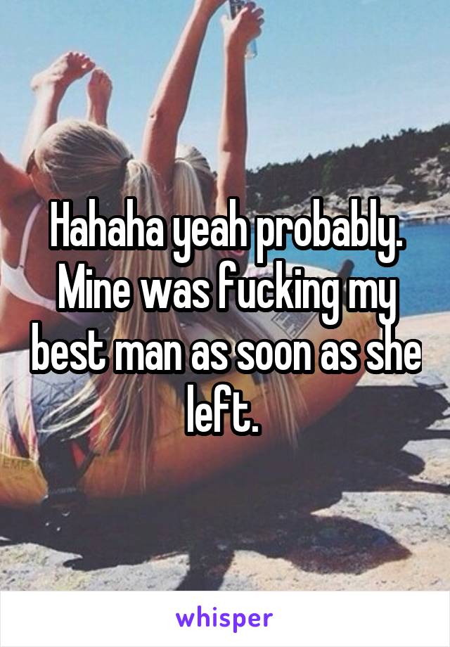 Hahaha yeah probably. Mine was fucking my best man as soon as she left. 