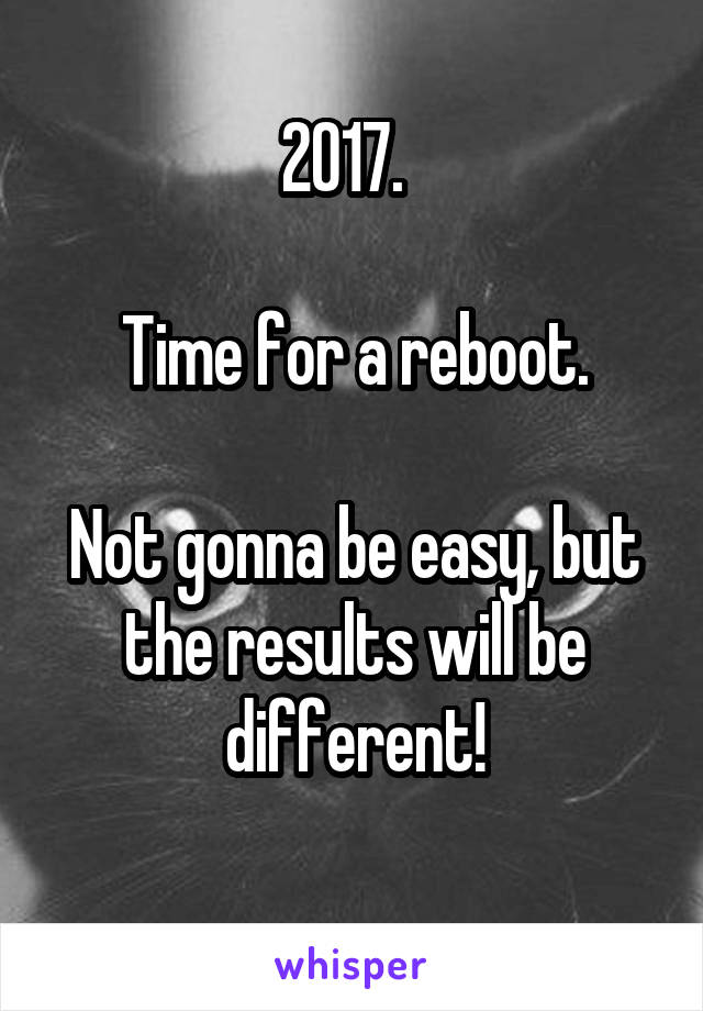 2017.  

Time for a reboot.

Not gonna be easy, but the results will be different!
