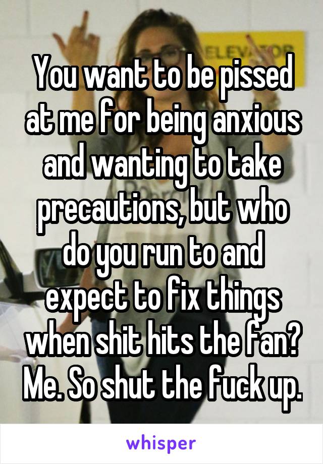 You want to be pissed at me for being anxious and wanting to take precautions, but who do you run to and expect to fix things when shit hits the fan? Me. So shut the fuck up.