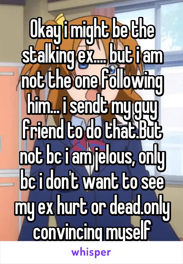 Okay i might be the stalking ex.... but i am not the one following him... i sendt my guy friend to do that.But not bc i am jelous, only bc i don't want to see my ex hurt or dead.only convincing myself