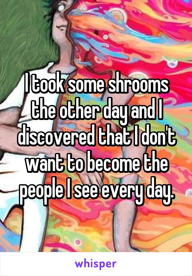 I took some shrooms the other day and I discovered that I don't want to become the people I see every day.