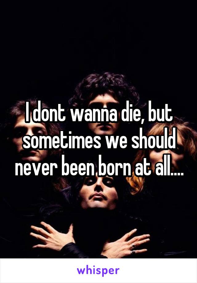 I dont wanna die, but sometimes we should never been born at all....