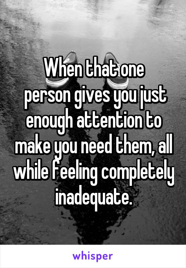 When that one
 person gives you just enough attention to make you need them, all while feeling completely inadequate.