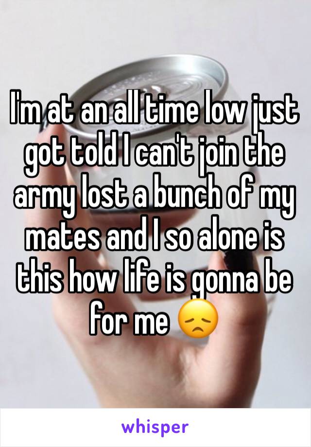 I'm at an all time low just got told I can't join the army lost a bunch of my mates and I so alone is this how life is gonna be for me 😞