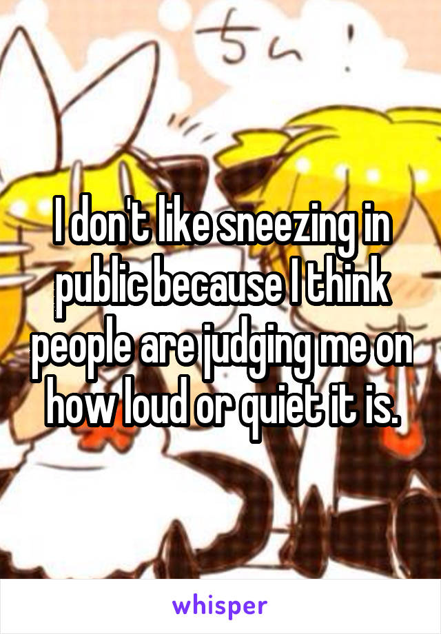 I don't like sneezing in public because I think people are judging me on how loud or quiet it is.