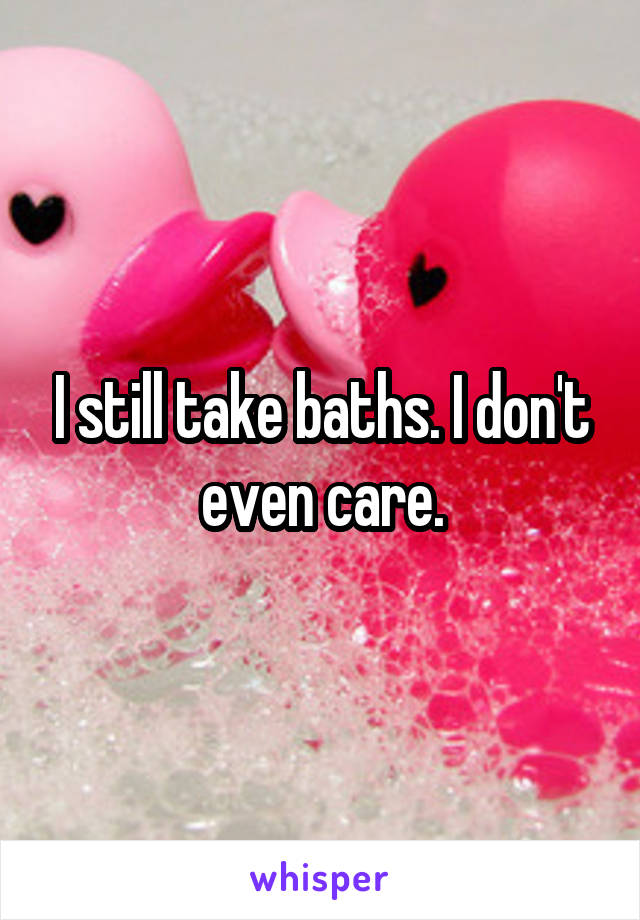 I still take baths. I don't even care.