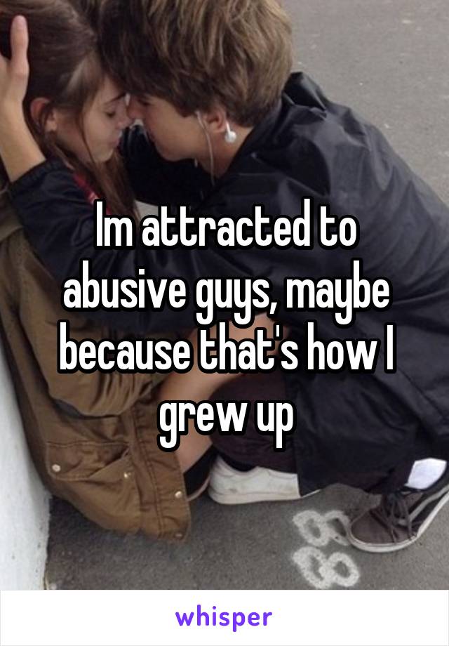 Im attracted to abusive guys, maybe because that's how I grew up