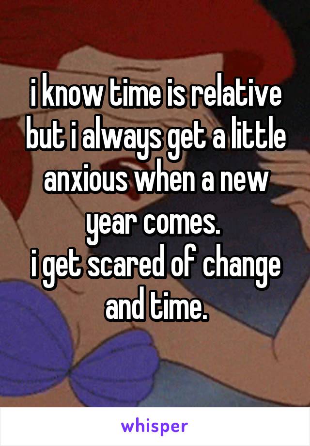 i know time is relative but i always get a little anxious when a new year comes. 
i get scared of change and time.
