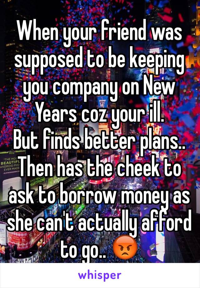 When your friend was supposed to be keeping  you company on New Years coz your ill.
But finds better plans.. Then has the cheek to ask to borrow money as she can't actually afford to go.. 😡