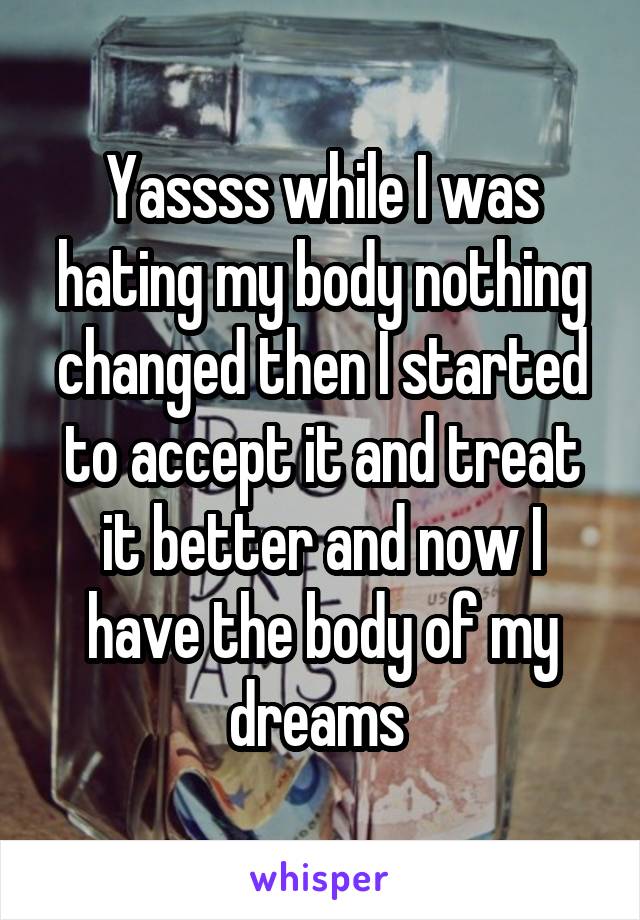 Yassss while I was hating my body nothing changed then I started to accept it and treat it better and now I have the body of my dreams 